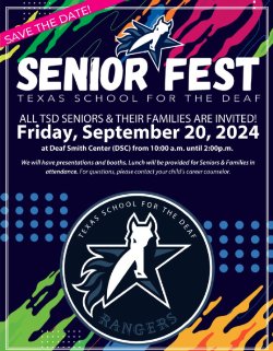 Flyer: SENIOR FEST Texas School for the Deaf  All TSD Seniors & Their Families Are Invited! Friday, September 20, 2024 at Deaf Smith Center (DSC) from 10:00 am until 2:00 pm  We will have presentations and booths. Lunch will be provided for Seniors & Families in attendance. For questions, please contact your child\'s career counselor.